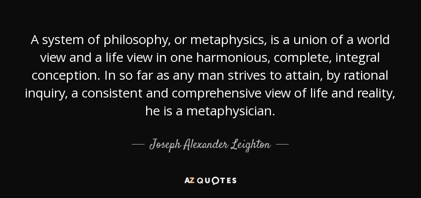 A system of philosophy, or metaphysics, is a union of a world view and a life view in one harmonious, complete, integral conception. In so far as any man strives to attain, by rational inquiry, a consistent and comprehensive view of life and reality, he is a metaphysician. - Joseph Alexander Leighton