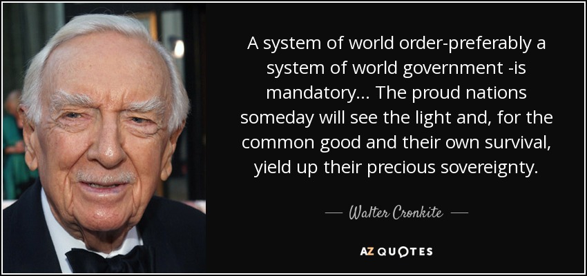 A system of world order-preferably a system of world government -is mandatory... The proud nations someday will see the light and, for the common good and their own survival, yield up their precious sovereignty. - Walter Cronkite