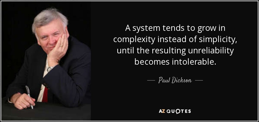 A system tends to grow in complexity instead of simplicity, until the resulting unreliability becomes intolerable. - Paul Dickson
