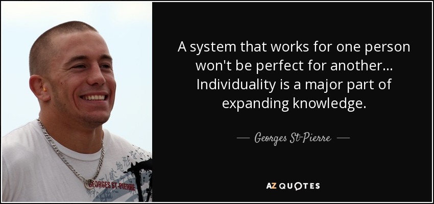 A system that works for one person won't be perfect for another... Individuality is a major part of expanding knowledge. - Georges St-Pierre