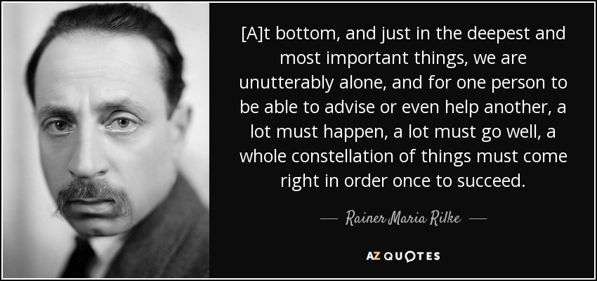 [A]t bottom, and just in the deepest and most important things, we are unutterably alone, and for one person to be able to advise or even help another, a lot must happen, a lot must go well, a whole constellation of things must come right in order once to succeed. - Rainer Maria Rilke