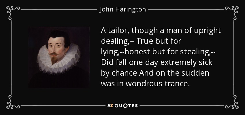 A tailor, though a man of upright dealing,-- True but for lying,--honest but for stealing,-- Did fall one day extremely sick by chance And on the sudden was in wondrous trance. - John Harington