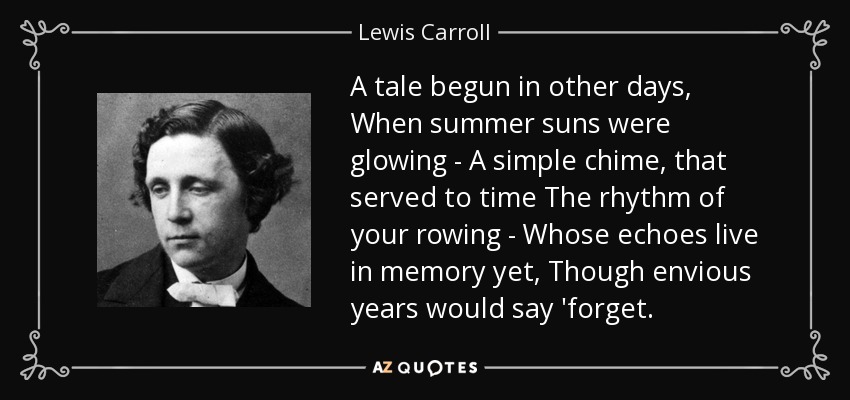 A tale begun in other days, When summer suns were glowing - A simple chime, that served to time The rhythm of your rowing - Whose echoes live in memory yet, Though envious years would say 'forget. - Lewis Carroll