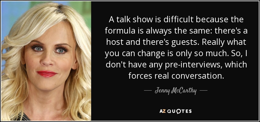A talk show is difficult because the formula is always the same: there's a host and there's guests. Really what you can change is only so much. So, I don't have any pre-interviews, which forces real conversation. - Jenny McCarthy