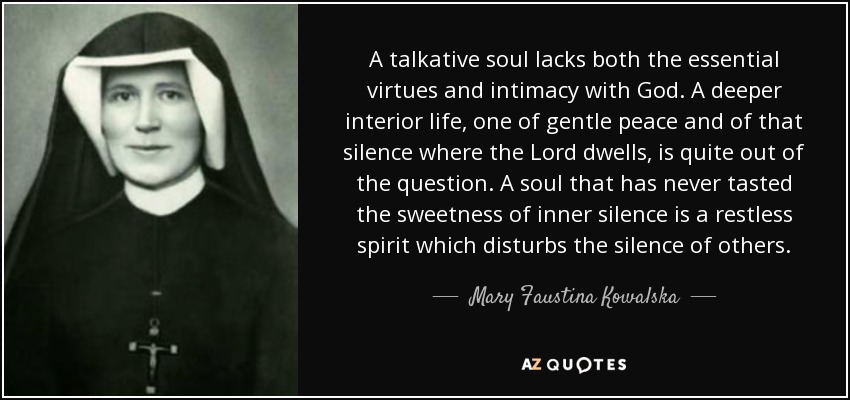 A talkative soul lacks both the essential virtues and intimacy with God. A deeper interior life, one of gentle peace and of that silence where the Lord dwells, is quite out of the question. A soul that has never tasted the sweetness of inner silence is a restless spirit which disturbs the silence of others. - Mary Faustina Kowalska