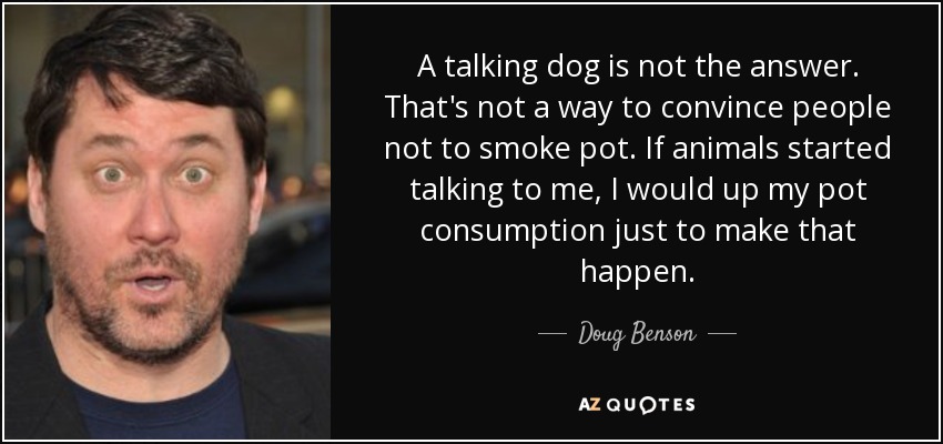 A talking dog is not the answer. That's not a way to convince people not to smoke pot. If animals started talking to me, I would up my pot consumption just to make that happen. - Doug Benson