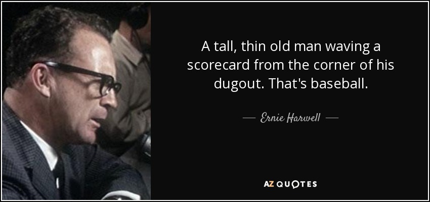 A tall, thin old man waving a scorecard from the corner of his dugout. That's baseball. - Ernie Harwell