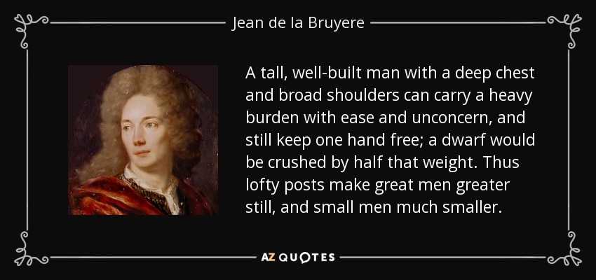 A tall, well-built man with a deep chest and broad shoulders can carry a heavy burden with ease and unconcern, and still keep one hand free; a dwarf would be crushed by half that weight. Thus lofty posts make great men greater still, and small men much smaller. - Jean de la Bruyere