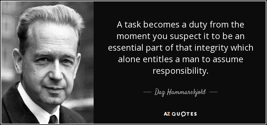 A task becomes a duty from the moment you suspect it to be an essential part of that integrity which alone entitles a man to assume responsibility. - Dag Hammarskjold