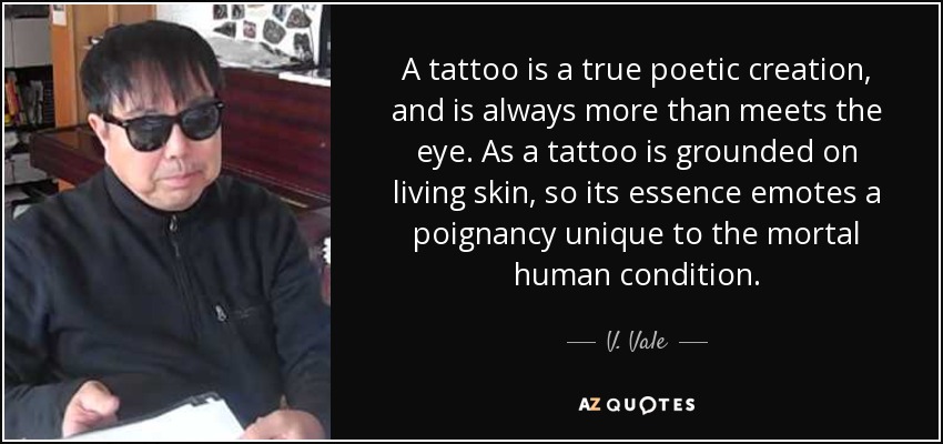 A tattoo is a true poetic creation, and is always more than meets the eye. As a tattoo is grounded on living skin, so its essence emotes a poignancy unique to the mortal human condition. - V. Vale