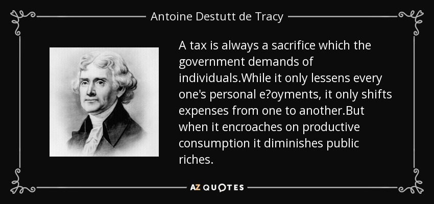 A tax is always a sacrifice which the government demands of individuals.While it only lessens every one's personal eǌoyments, it only shifts expenses from one to another.But when it encroaches on productive consumption it diminishes public riches. - Antoine Destutt de Tracy