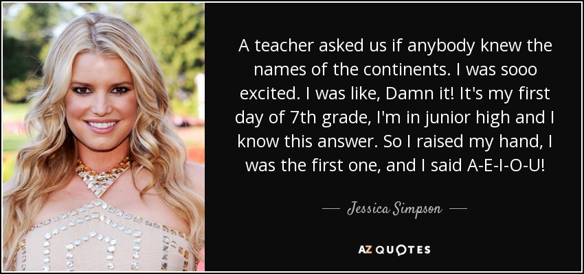 A teacher asked us if anybody knew the names of the continents. I was sooo excited. I was like, Damn it! It's my first day of 7th grade, I'm in junior high and I know this answer. So I raised my hand, I was the first one, and I said A-E-I-O-U! - Jessica Simpson