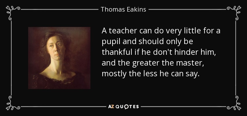 A teacher can do very little for a pupil and should only be thankful if he don't hinder him, and the greater the master, mostly the less he can say. - Thomas Eakins