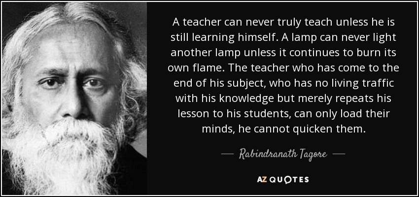 A teacher can never truly teach unless he is still learning himself. A lamp can never light another lamp unless it continues to burn its own flame. The teacher who has come to the end of his subject, who has no living traffic with his knowledge but merely repeats his lesson to his students, can only load their minds, he cannot quicken them. - Rabindranath Tagore