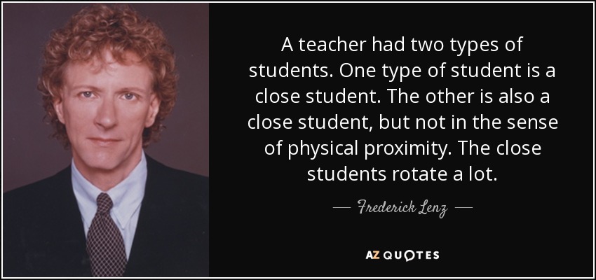 A teacher had two types of students. One type of student is a close student. The other is also a close student, but not in the sense of physical proximity. The close students rotate a lot. - Frederick Lenz