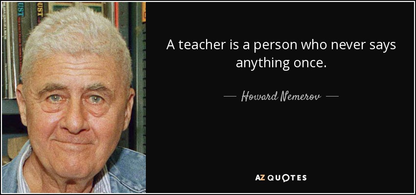 A teacher is a person who never says anything once. - Howard Nemerov