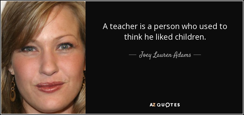 A teacher is a person who used to think he liked children. - Joey Lauren Adams