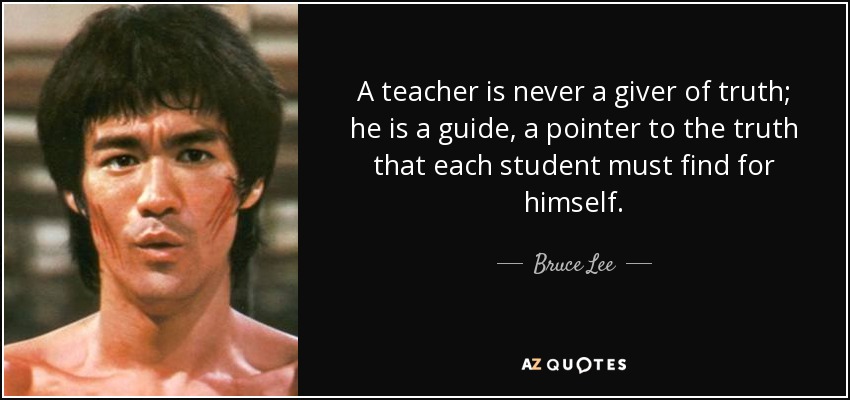 A teacher is never a giver of truth; he is a guide, a pointer to the truth that each student must find for himself. - Bruce Lee