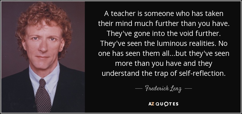 A teacher is someone who has taken their mind much further than you have. They've gone into the void further. They've seen the luminous realities. No one has seen them all...but they've seen more than you have and they understand the trap of self-reflection. - Frederick Lenz