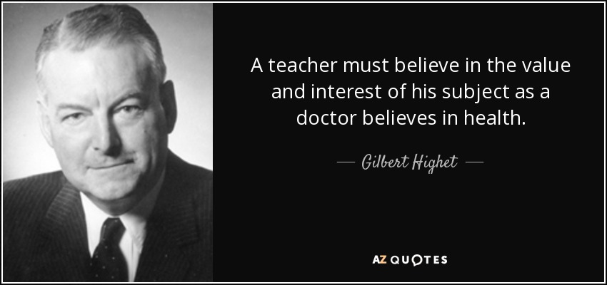 A teacher must believe in the value and interest of his subject as a doctor believes in health. - Gilbert Highet