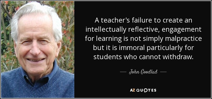 A teacher's failure to create an intellectually reflective, engagement for learning is not simply malpractice but it is immoral particularly for students who cannot withdraw. - John Goodlad