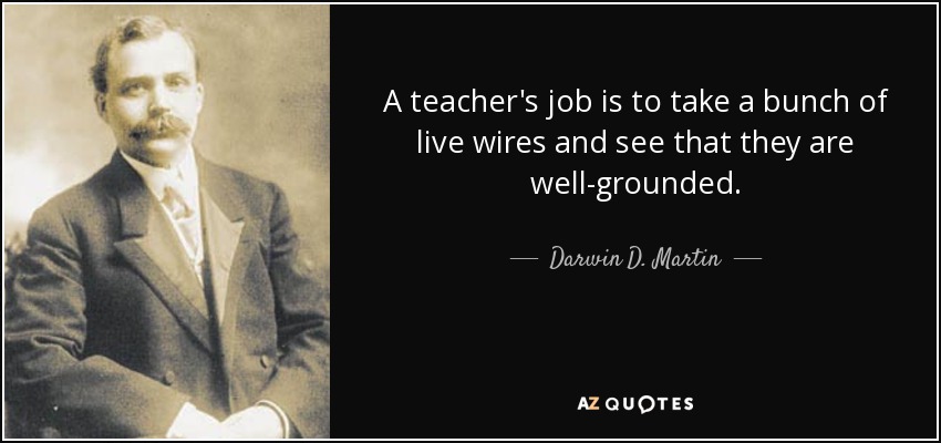 A teacher's job is to take a bunch of live wires and see that they are well-grounded. - Darwin D. Martin