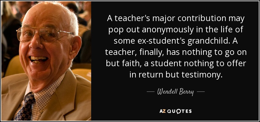 A teacher's major contribution may pop out anonymously in the life of some ex-student's grandchild. A teacher, finally, has nothing to go on but faith, a student nothing to offer in return but testimony. - Wendell Berry