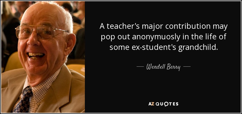 A teacher's major contribution may pop out anonymuosly in the life of some ex-student's grandchild. - Wendell Berry
