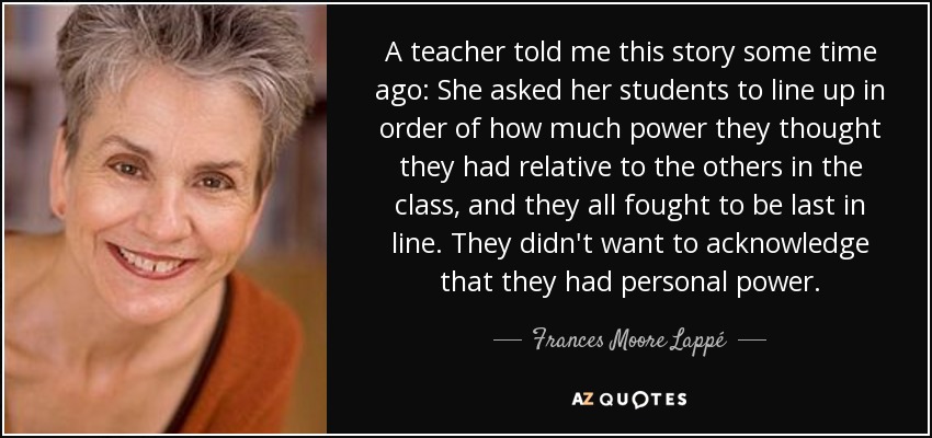 A teacher told me this story some time ago: She asked her students to line up in order of how much power they thought they had relative to the others in the class, and they all fought to be last in line. They didn't want to acknowledge that they had personal power. - Frances Moore Lappé
