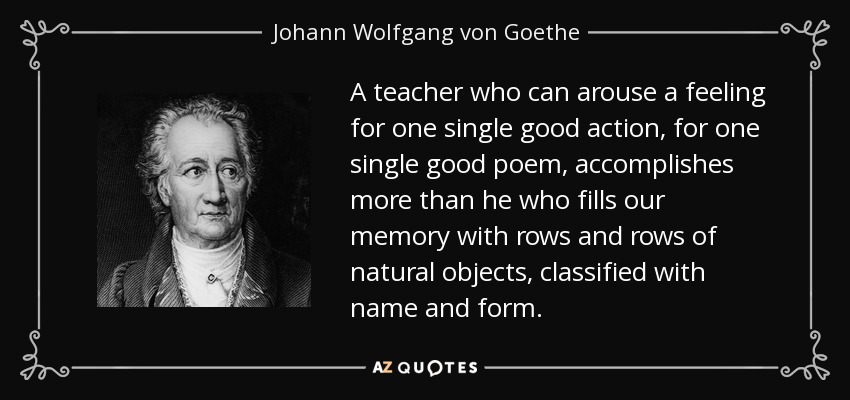A teacher who can arouse a feeling for one single good action, for one single good poem, accomplishes more than he who fills our memory with rows and rows of natural objects, classified with name and form. - Johann Wolfgang von Goethe