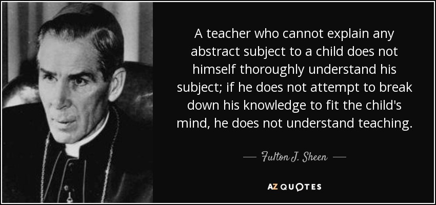 A teacher who cannot explain any abstract subject to a child does not himself thoroughly understand his subject; if he does not attempt to break down his knowledge to fit the child's mind, he does not understand teaching. - Fulton J. Sheen
