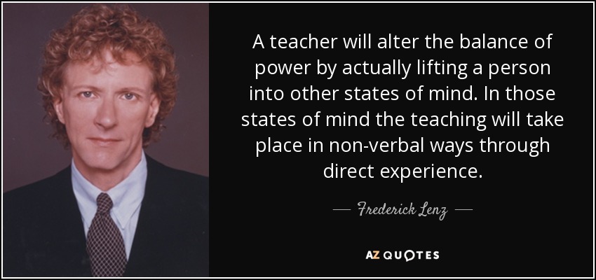 A teacher will alter the balance of power by actually lifting a person into other states of mind. In those states of mind the teaching will take place in non-verbal ways through direct experience. - Frederick Lenz