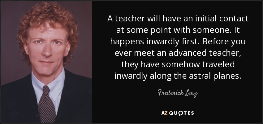 A teacher will have an initial contact at some point with someone. It happens inwardly first. Before you ever meet an advanced teacher, they have somehow traveled inwardly along the astral planes. - Frederick Lenz
