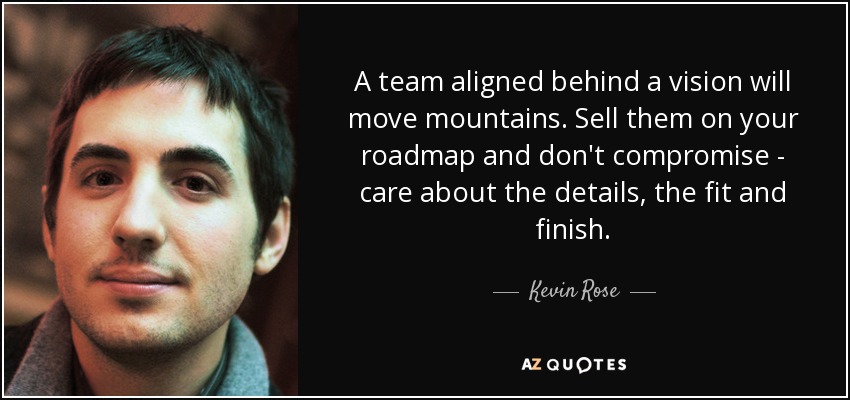 A team aligned behind a vision will move mountains. Sell them on your roadmap and don't compromise - care about the details, the fit and finish. - Kevin Rose