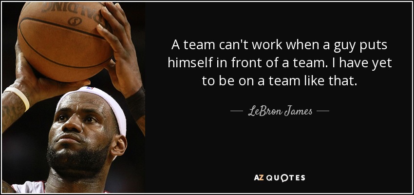 A team can't work when a guy puts himself in front of a team. I have yet to be on a team like that. - LeBron James