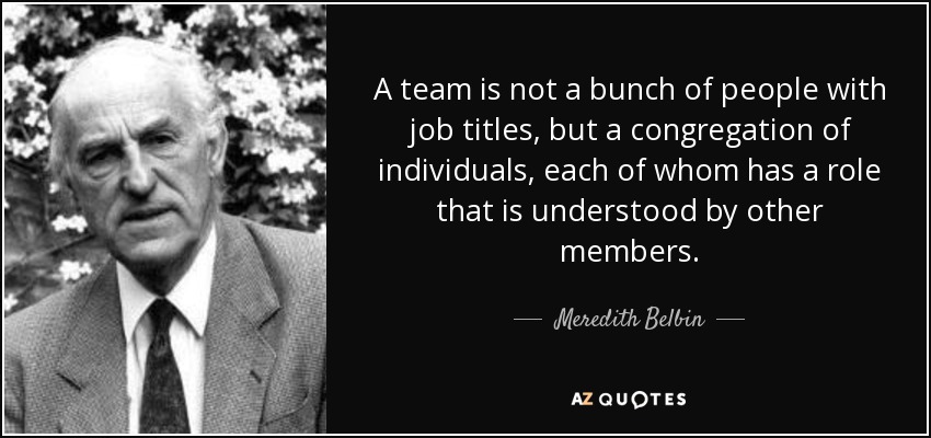 A team is not a bunch of people with job titles, but a congregation of individuals, each of whom has a role that is understood by other members. - Meredith Belbin