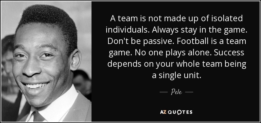 A team is not made up of isolated individuals. Always stay in the game. Don't be passive. Football is a team game. No one plays alone. Success depends on your whole team being a single unit. - Pele