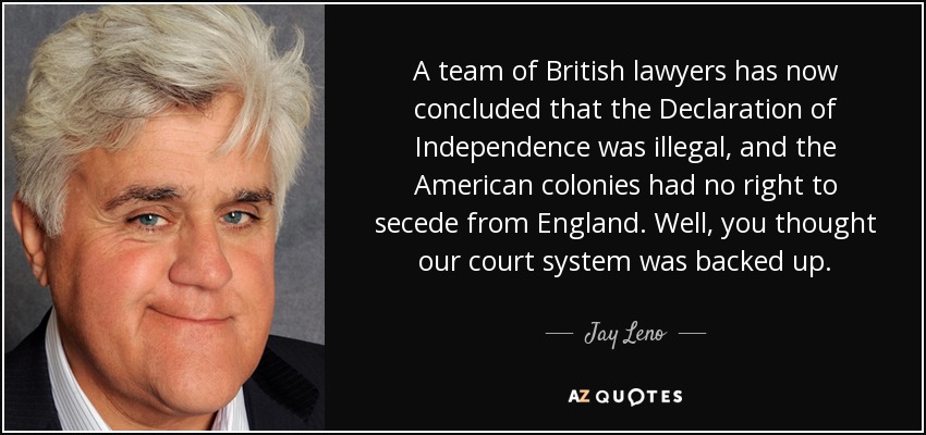 A team of British lawyers has now concluded that the Declaration of Independence was illegal, and the American colonies had no right to secede from England. Well, you thought our court system was backed up. - Jay Leno