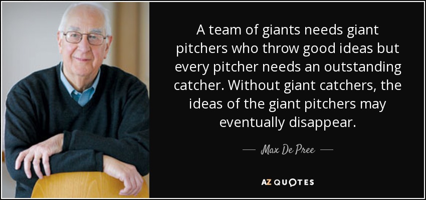 A team of giants needs giant pitchers who throw good ideas but every pitcher needs an outstanding catcher. Without giant catchers, the ideas of the giant pitchers may eventually disappear. - Max De Pree