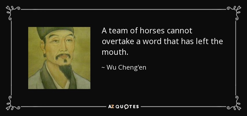 A team of horses cannot overtake a word that has left the mouth. - Wu Cheng'en