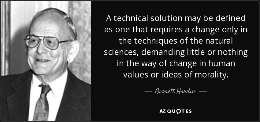 A technical solution may be defined as one that requires a change only in the techniques of the natural sciences, demanding little or nothing in the way of change in human values or ideas of morality. - Garrett Hardin
