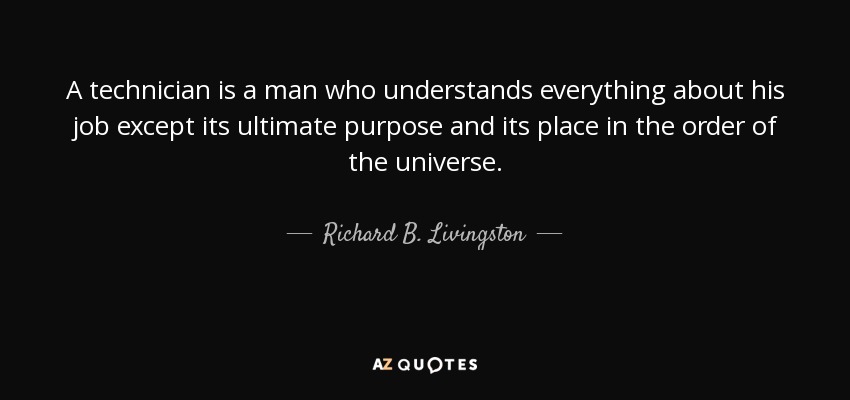 A technician is a man who understands everything about his job except its ultimate purpose and its place in the order of the universe. - Richard B. Livingston