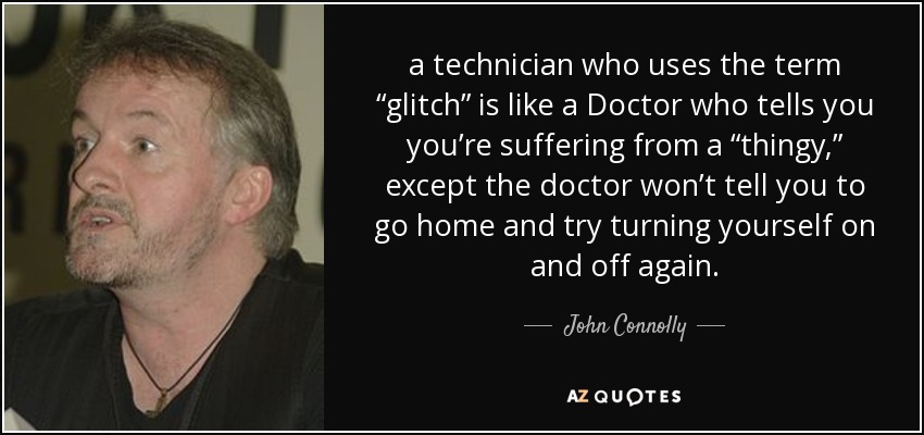 a technician who uses the term “glitch” is like a Doctor who tells you you’re suffering from a “thingy,” except the doctor won’t tell you to go home and try turning yourself on and off again. - John Connolly