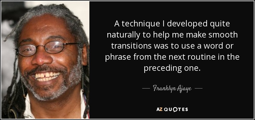 A technique I developed quite naturally to help me make smooth transitions was to use a word or phrase from the next routine in the preceding one. - Franklyn Ajaye