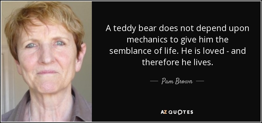 A teddy bear does not depend upon mechanics to give him the semblance of life. He is loved - and therefore he lives. - Pam Brown