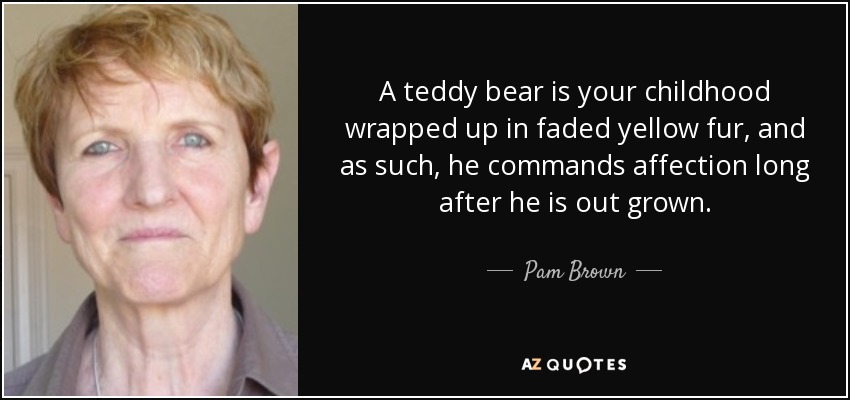 A teddy bear is your childhood wrapped up in faded yellow fur, and as such, he commands affection long after he is out grown. - Pam Brown