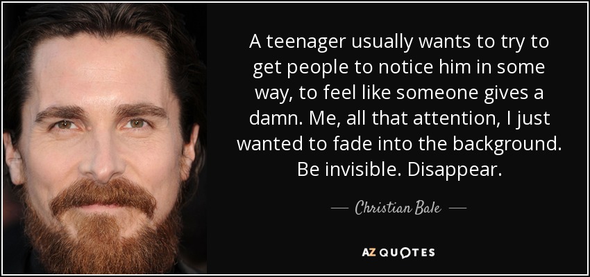 A teenager usually wants to try to get people to notice him in some way, to feel like someone gives a damn. Me, all that attention, I just wanted to fade into the background. Be invisible. Disappear. - Christian Bale