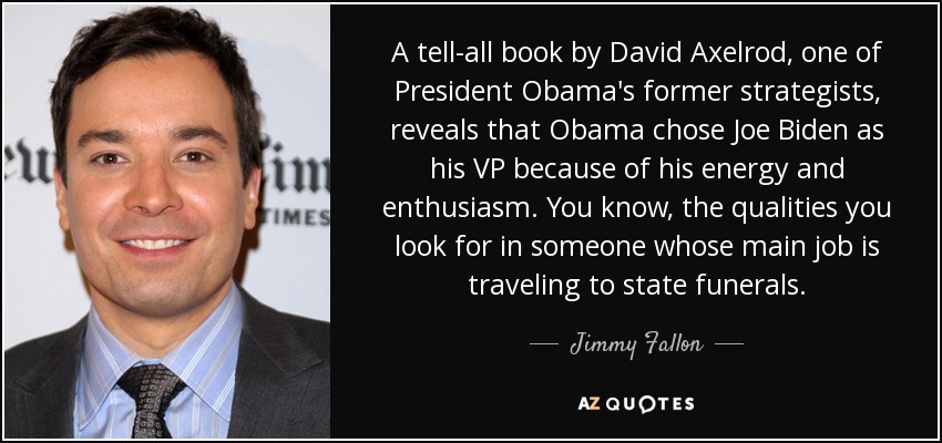 A tell-all book by David Axelrod, one of President Obama's former strategists, reveals that Obama chose Joe Biden as his VP because of his energy and enthusiasm. You know, the qualities you look for in someone whose main job is traveling to state funerals. - Jimmy Fallon