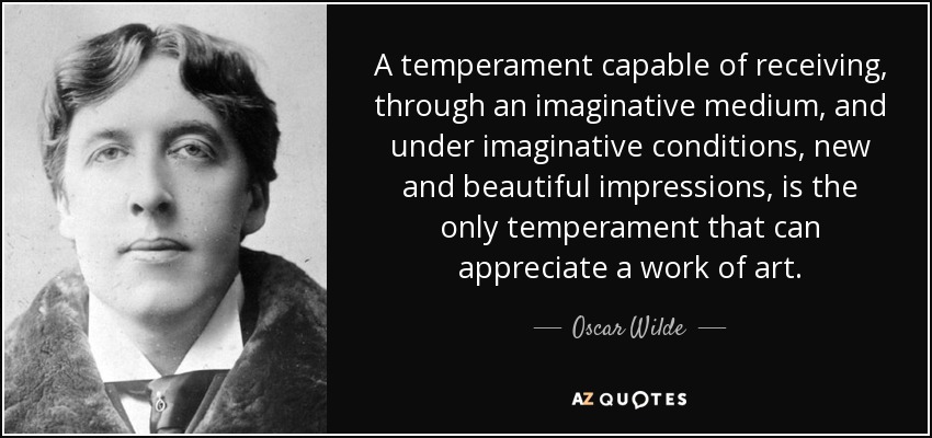 A temperament capable of receiving, through an imaginative medium, and under imaginative conditions, new and beautiful impressions, is the only temperament that can appreciate a work of art. - Oscar Wilde