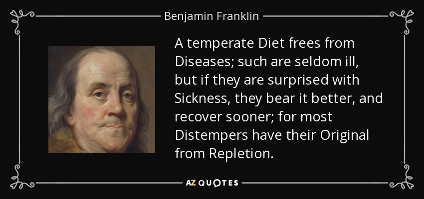 A temperate Diet frees from Diseases; such are seldom ill, but if they are surprised with Sickness, they bear it better, and recover sooner; for most Distempers have their Original from Repletion. - Benjamin Franklin